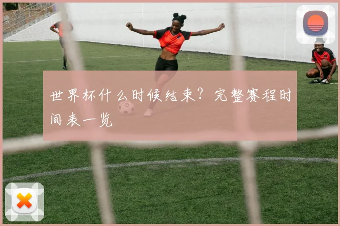 世界杯什么时候结束？完整赛程时间表一览