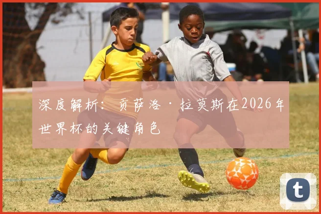 深度解析：贡萨洛·拉莫斯在2026年世界杯的关键角色