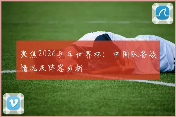 聚焦2026乒乓世界杯：中国队备战情况及阵容分析