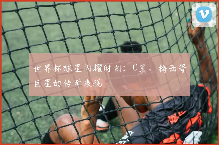 世界杯球星闪耀时刻：C罗、梅西等巨星的传奇表现