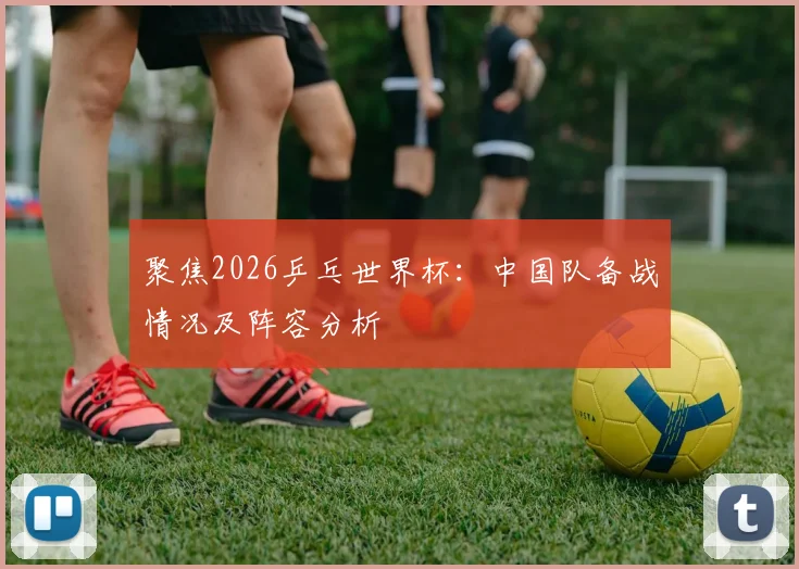 聚焦2026乒乓世界杯：中国队备战情况及阵容分析
